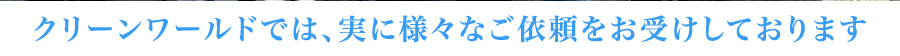 クリーンワールドでは、実に様々なご依頼をお受けしております